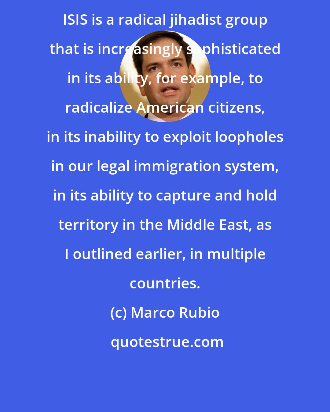 Marco Rubio: ISIS is a radical jihadist group that is increasingly sophisticated in its ability, for example, to radicalize American citizens, in its inability to exploit loopholes in our legal immigration system, in its ability to capture and hold territory in the Middle East, as I outlined earlier, in multiple countries.