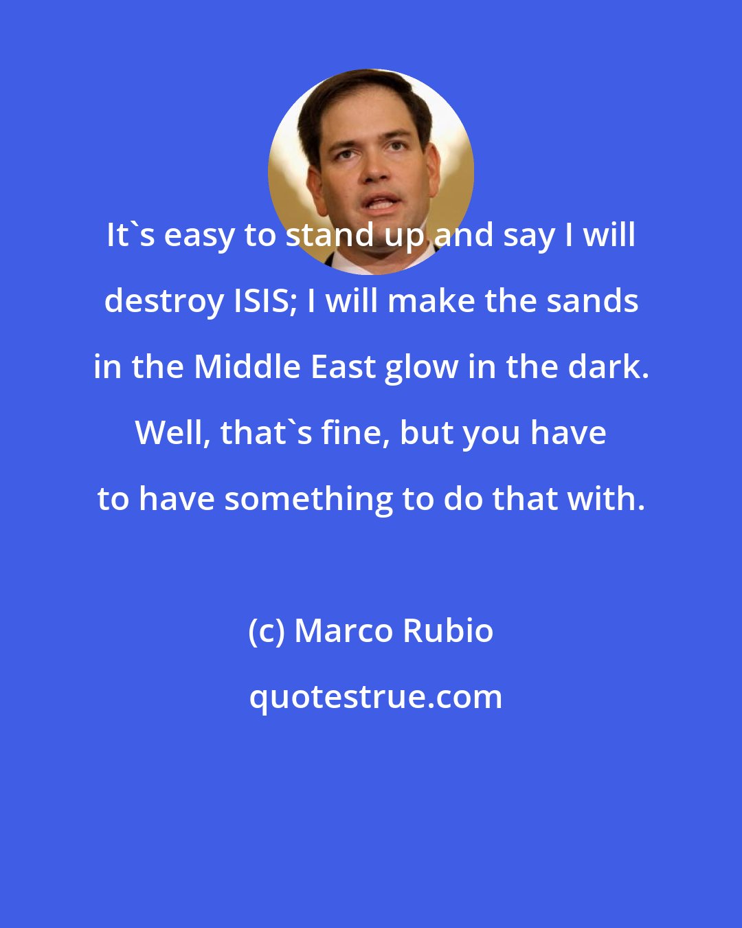 Marco Rubio: It's easy to stand up and say I will destroy ISIS; I will make the sands in the Middle East glow in the dark. Well, that's fine, but you have to have something to do that with.
