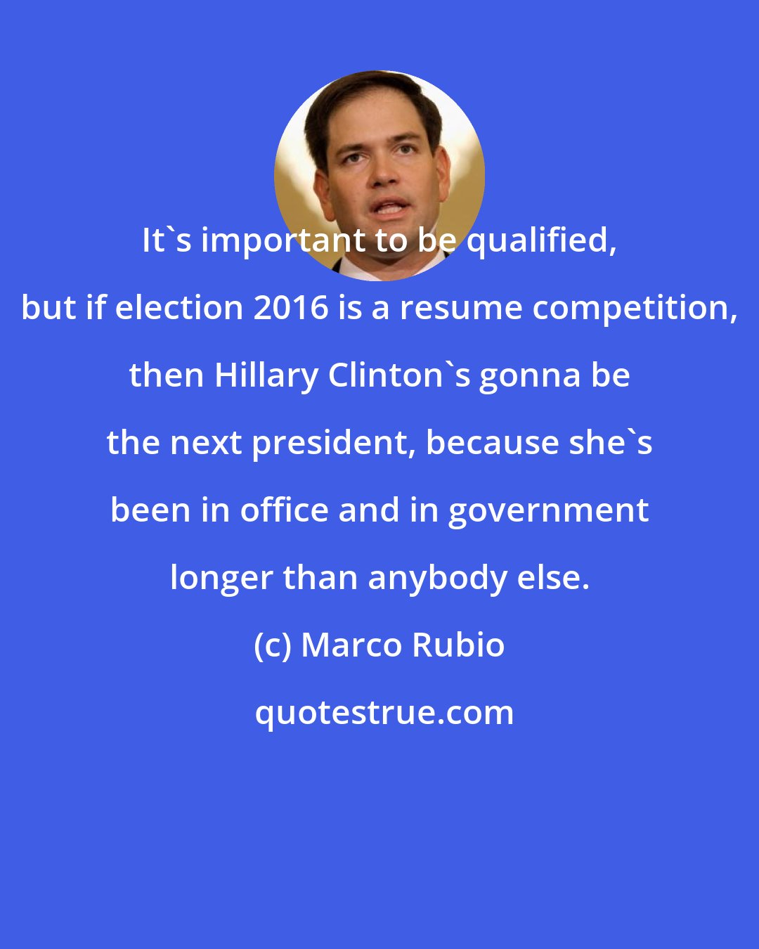 Marco Rubio: It's important to be qualified, but if election 2016 is a resume competition, then Hillary Clinton's gonna be the next president, because she's been in office and in government longer than anybody else.