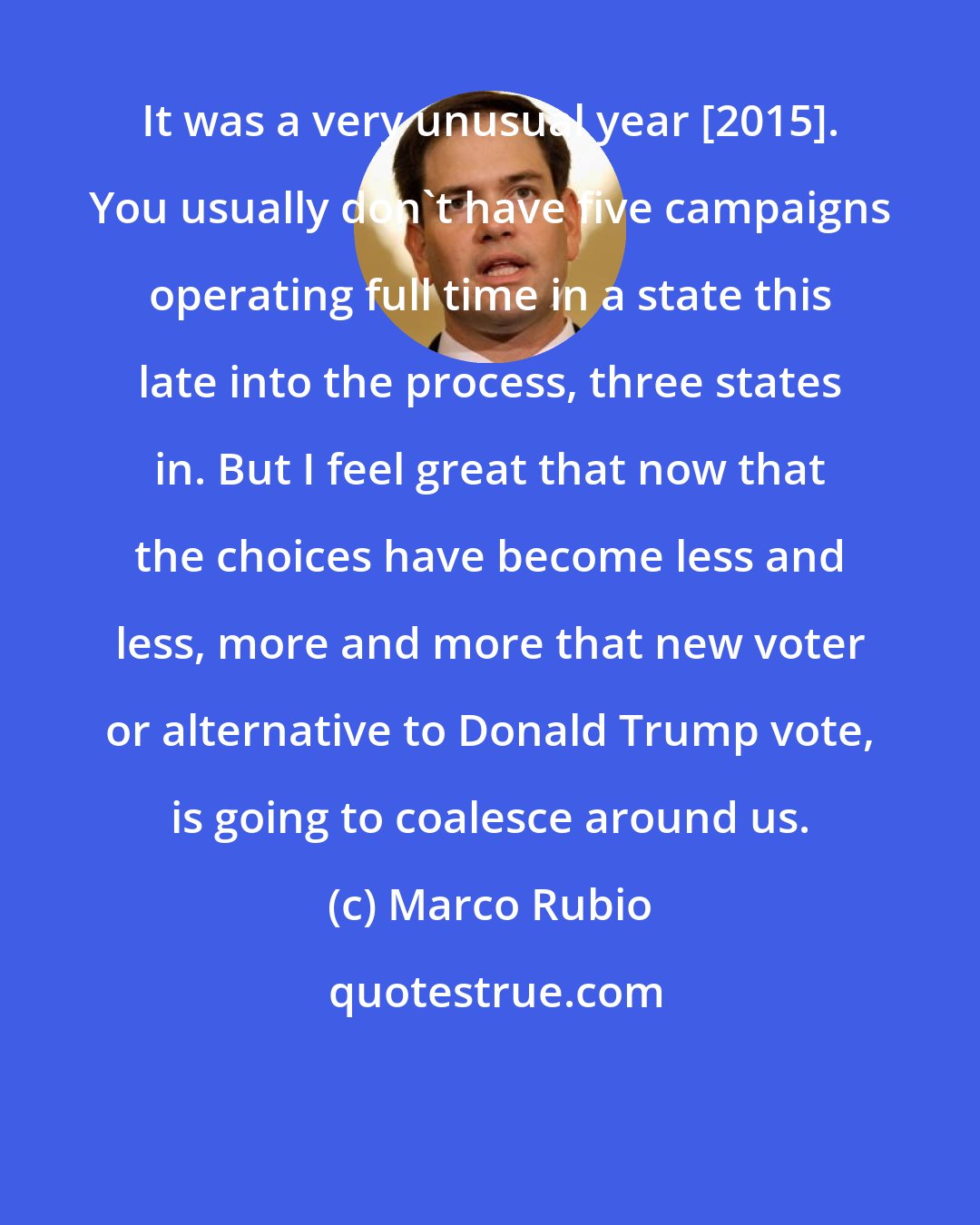 Marco Rubio: It was a very unusual year [2015]. You usually don't have five campaigns operating full time in a state this late into the process, three states in. But I feel great that now that the choices have become less and less, more and more that new voter or alternative to Donald Trump vote, is going to coalesce around us.