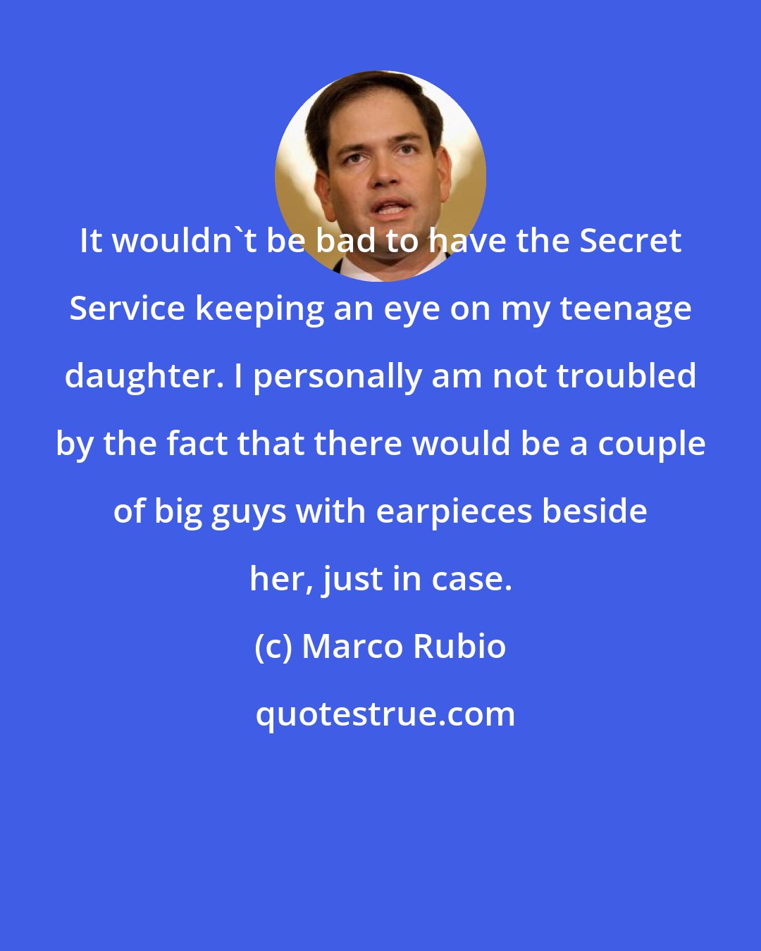 Marco Rubio: It wouldn't be bad to have the Secret Service keeping an eye on my teenage daughter. I personally am not troubled by the fact that there would be a couple of big guys with earpieces beside her, just in case.