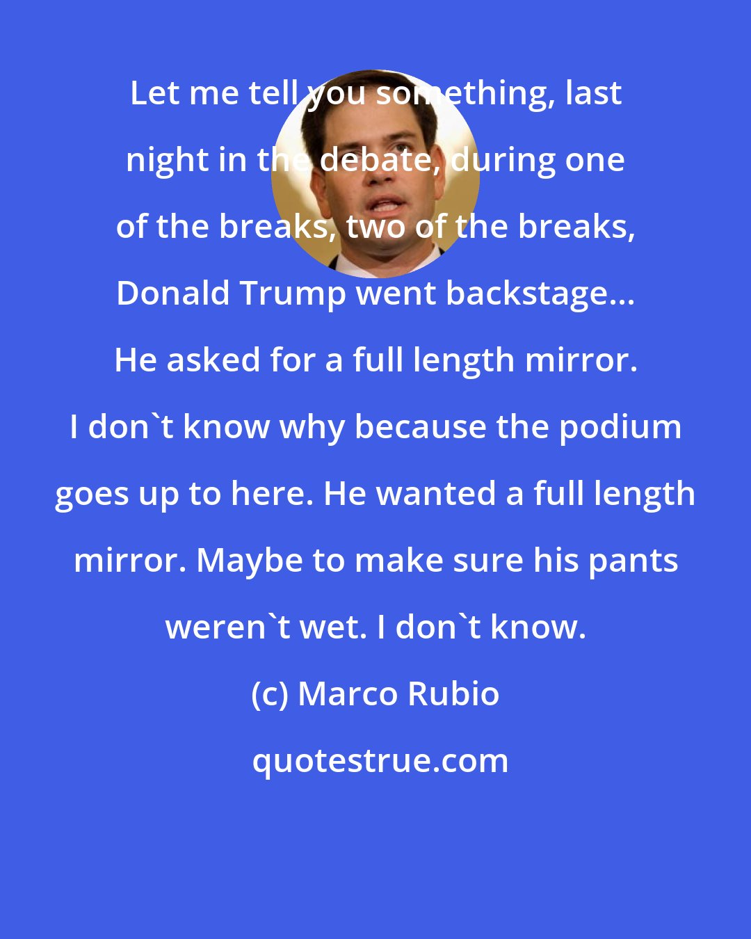 Marco Rubio: Let me tell you something, last night in the debate, during one of the breaks, two of the breaks, Donald Trump went backstage... He asked for a full length mirror. I don't know why because the podium goes up to here. He wanted a full length mirror. Maybe to make sure his pants weren't wet. I don't know.