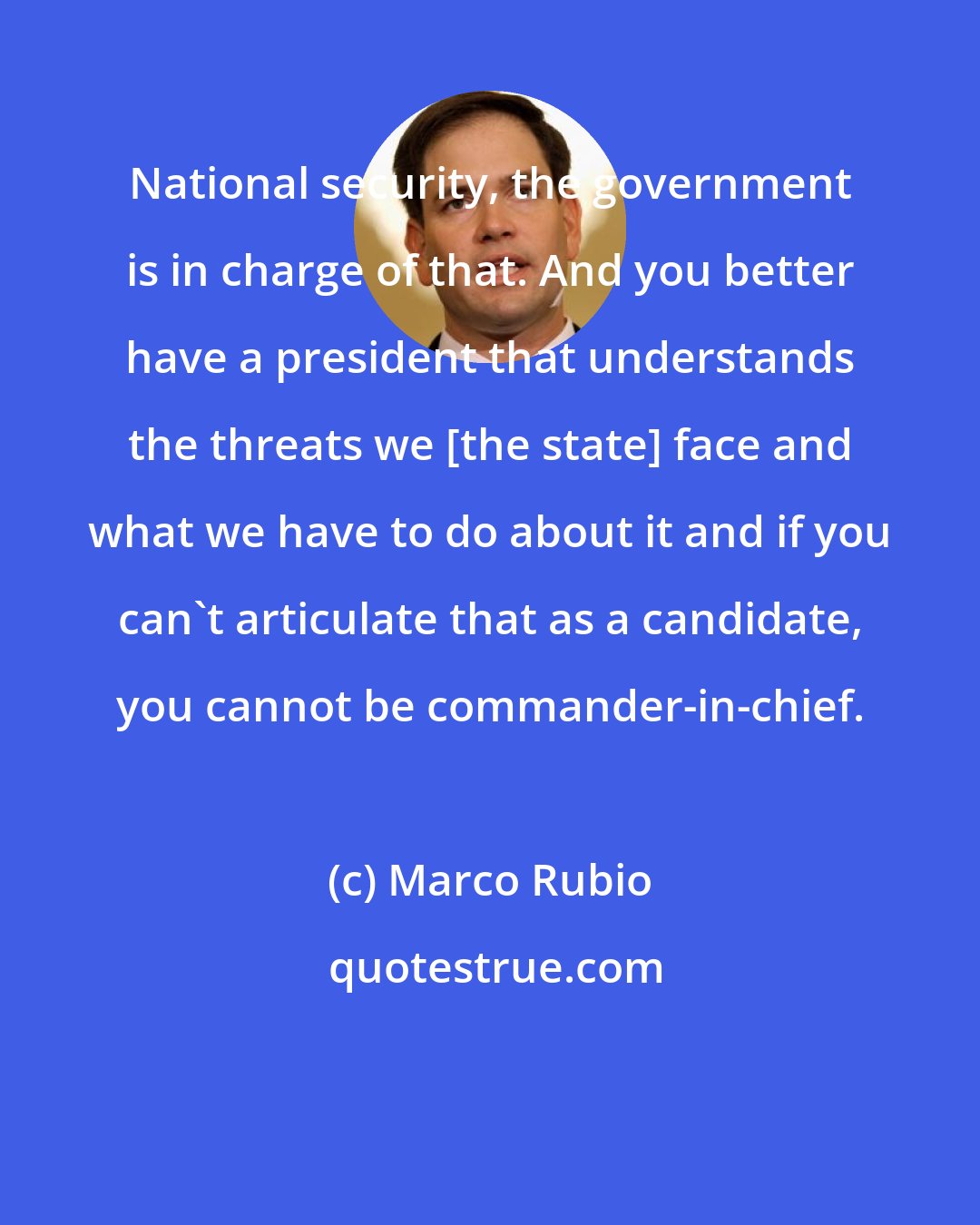 Marco Rubio: National security, the government is in charge of that. And you better have a president that understands the threats we [the state] face and what we have to do about it and if you can't articulate that as a candidate, you cannot be commander-in-chief.