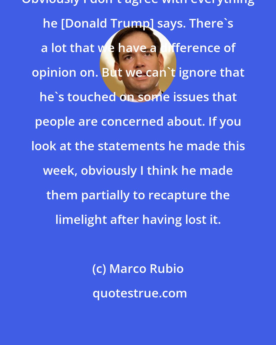 Marco Rubio: Obviously I don't agree with everything he [Donald Trump] says. There's a lot that we have a difference of opinion on. But we can't ignore that he's touched on some issues that people are concerned about. If you look at the statements he made this week, obviously I think he made them partially to recapture the limelight after having lost it.