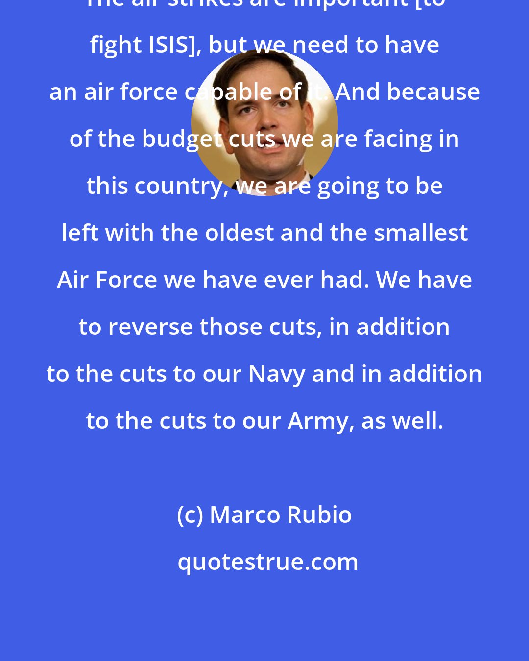 Marco Rubio: The air strikes are important [to fight ISIS], but we need to have an air force capable of it. And because of the budget cuts we are facing in this country, we are going to be left with the oldest and the smallest Air Force we have ever had. We have to reverse those cuts, in addition to the cuts to our Navy and in addition to the cuts to our Army, as well.