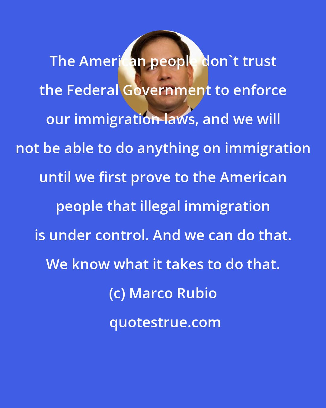 Marco Rubio: The American people don't trust the Federal Government to enforce our immigration laws, and we will not be able to do anything on immigration until we first prove to the American people that illegal immigration is under control. And we can do that. We know what it takes to do that.