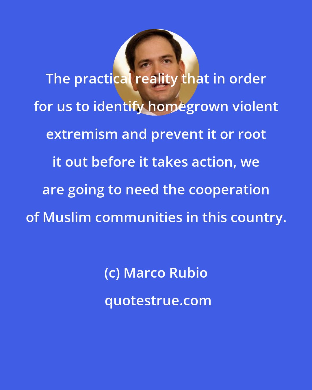 Marco Rubio: The practical reality that in order for us to identify homegrown violent extremism and prevent it or root it out before it takes action, we are going to need the cooperation of Muslim communities in this country.