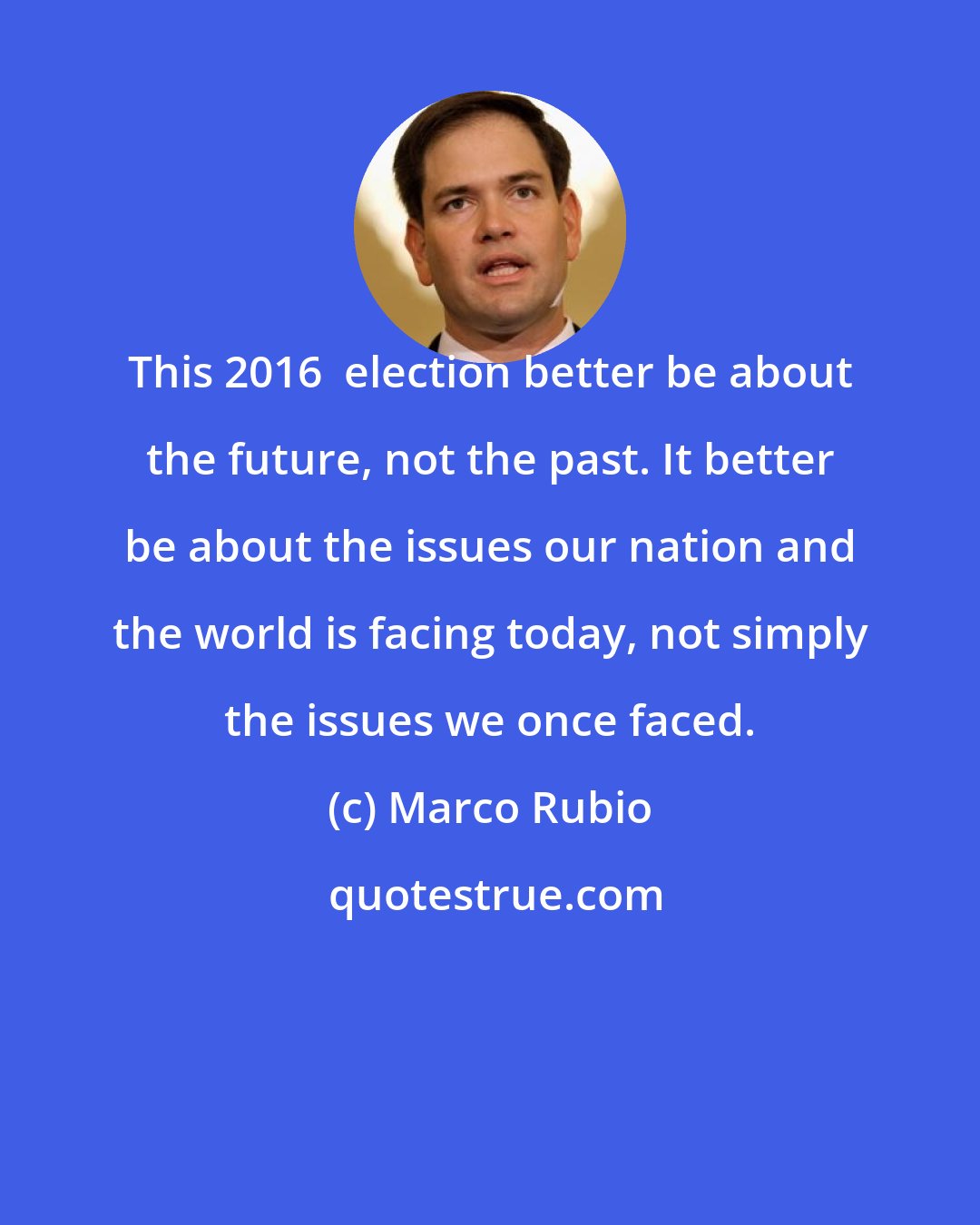 Marco Rubio: This 2016  election better be about the future, not the past. It better be about the issues our nation and the world is facing today, not simply the issues we once faced.