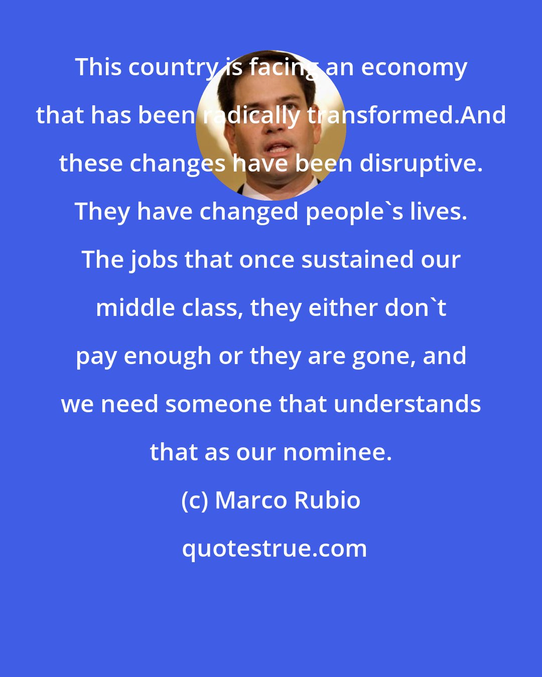 Marco Rubio: This country is facing an economy that has been radically transformed.And these changes have been disruptive. They have changed people's lives. The jobs that once sustained our middle class, they either don't pay enough or they are gone, and we need someone that understands that as our nominee.