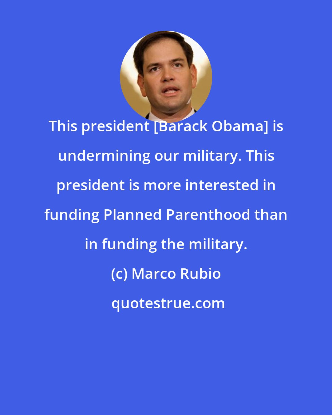 Marco Rubio: This president [Barack Obama] is undermining our military. This president is more interested in funding Planned Parenthood than in funding the military.