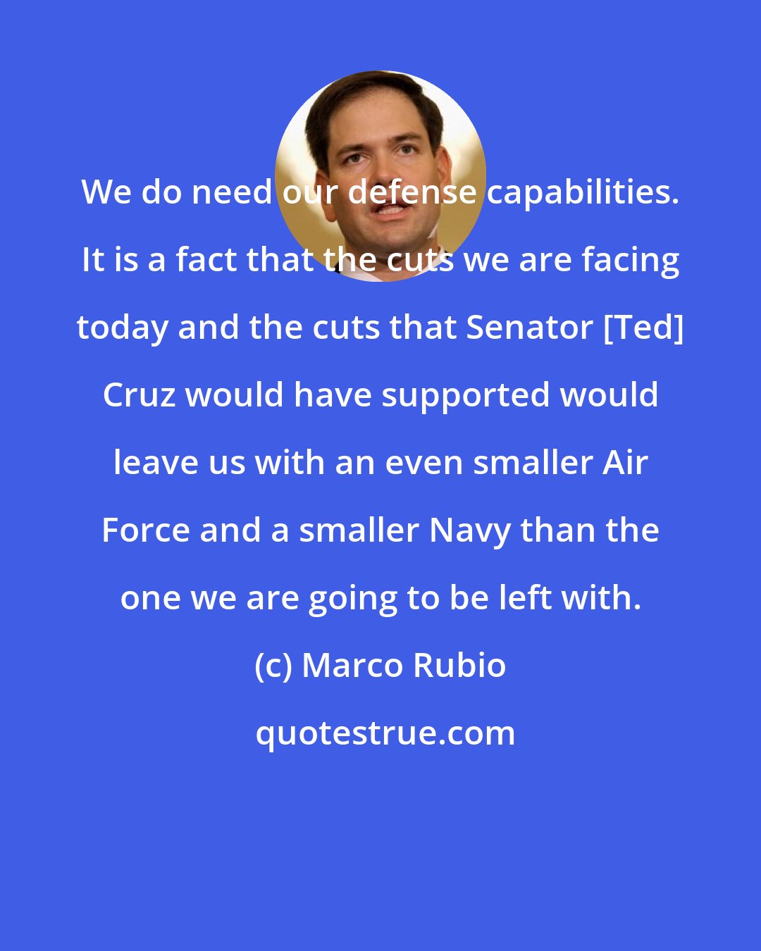 Marco Rubio: We do need our defense capabilities. It is a fact that the cuts we are facing today and the cuts that Senator [Ted] Cruz would have supported would leave us with an even smaller Air Force and a smaller Navy than the one we are going to be left with.