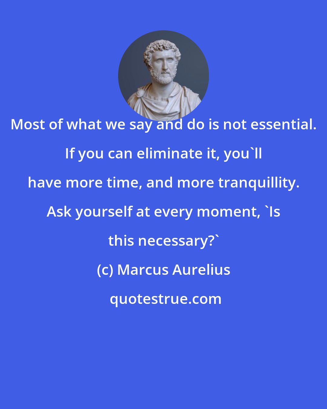 Marcus Aurelius: Most of what we say and do is not essential. If you can eliminate it, you'll have more time, and more tranquillity. Ask yourself at every moment, 'Is this necessary?'