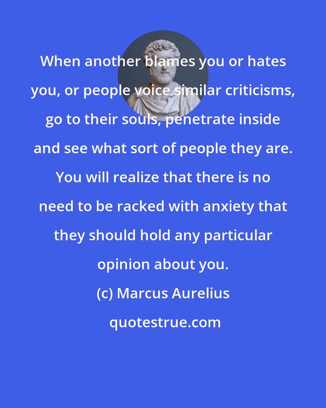 Marcus Aurelius: When another blames you or hates you, or people voice similar criticisms, go to their souls, penetrate inside and see what sort of people they are. You will realize that there is no need to be racked with anxiety that they should hold any particular opinion about you.