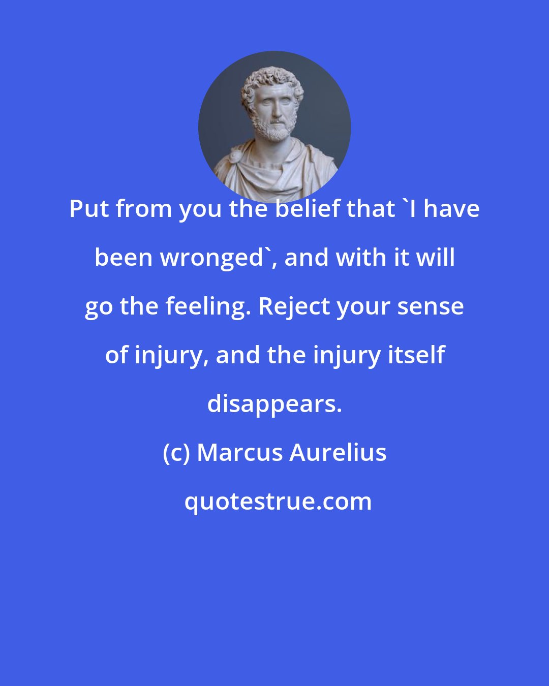 Marcus Aurelius: Put from you the belief that 'I have been wronged', and with it will go the feeling. Reject your sense of injury, and the injury itself disappears.