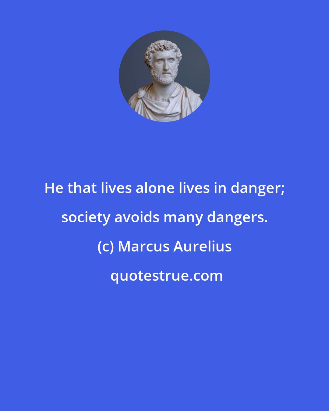 Marcus Aurelius: He that lives alone lives in danger; society avoids many dangers.