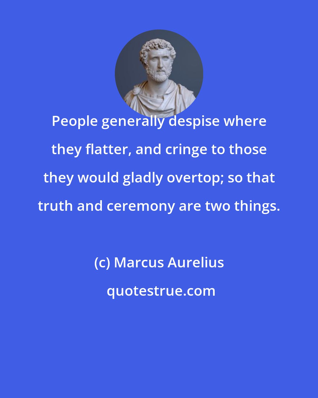 Marcus Aurelius: People generally despise where they flatter, and cringe to those they would gladly overtop; so that truth and ceremony are two things.