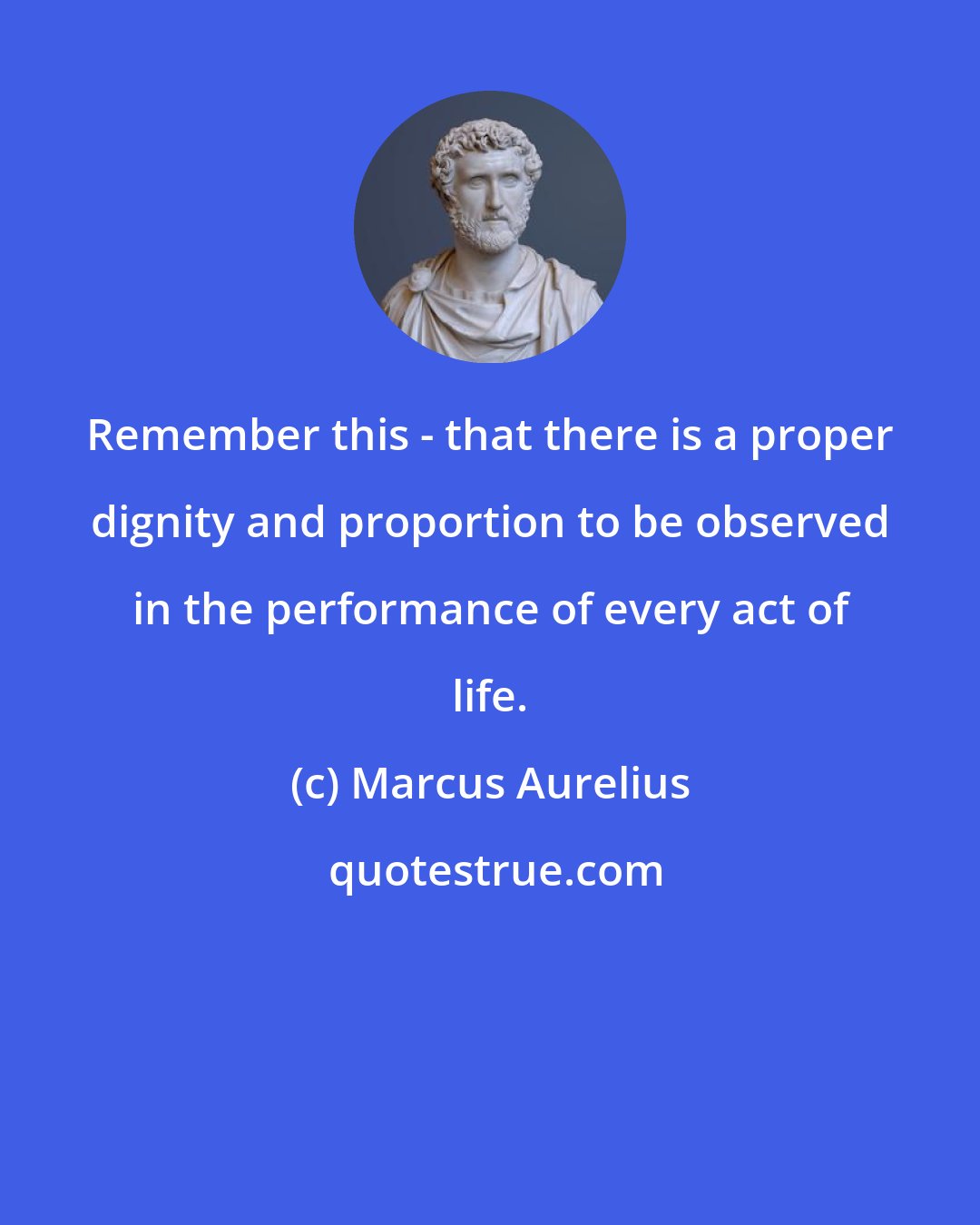 Marcus Aurelius: Remember this - that there is a proper dignity and proportion to be observed in the performance of every act of life.