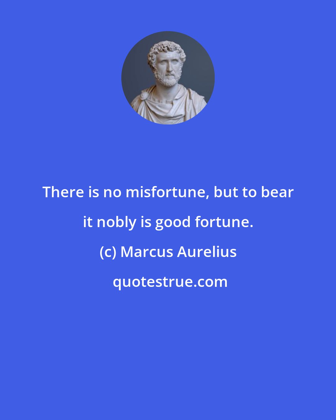 Marcus Aurelius: There is no misfortune, but to bear it nobly is good fortune.