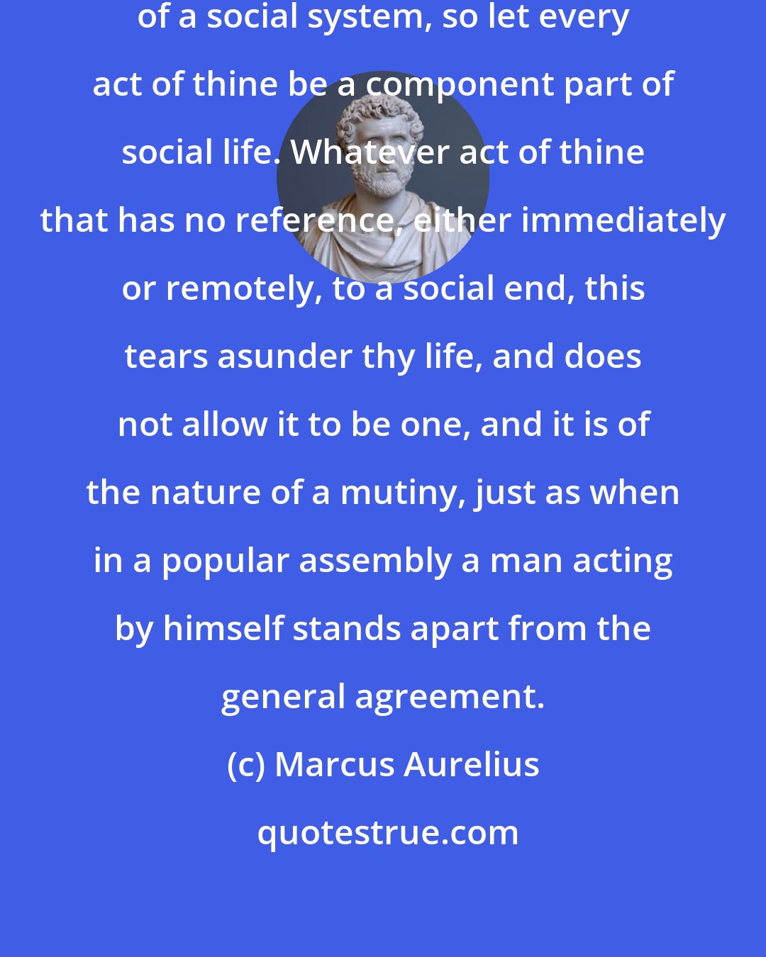 Marcus Aurelius: As thou thyself art a component part of a social system, so let every act of thine be a component part of social life. Whatever act of thine that has no reference, either immediately or remotely, to a social end, this tears asunder thy life, and does not allow it to be one, and it is of the nature of a mutiny, just as when in a popular assembly a man acting by himself stands apart from the general agreement.