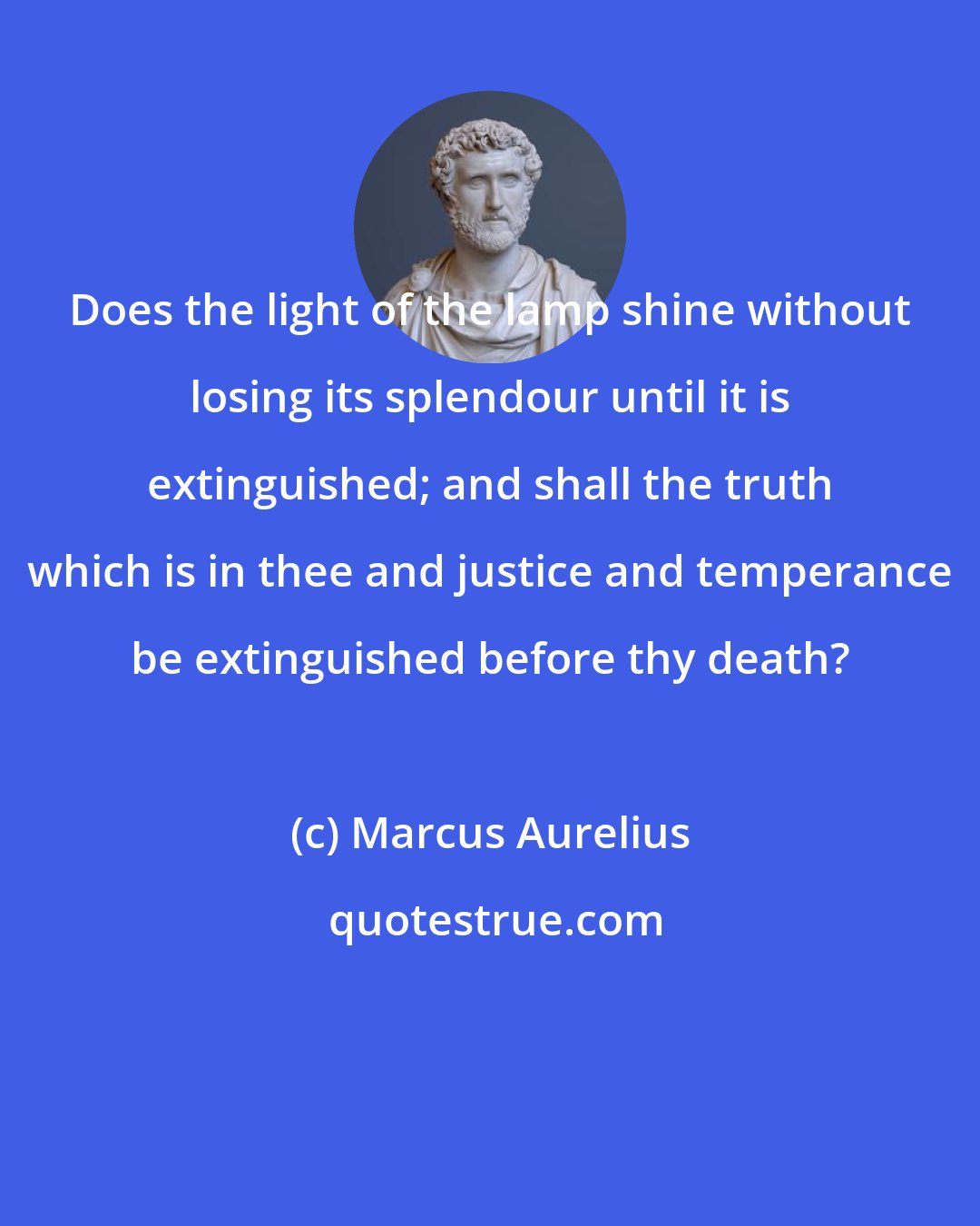 Marcus Aurelius: Does the light of the lamp shine without losing its splendour until it is extinguished; and shall the truth which is in thee and justice and temperance be extinguished before thy death?