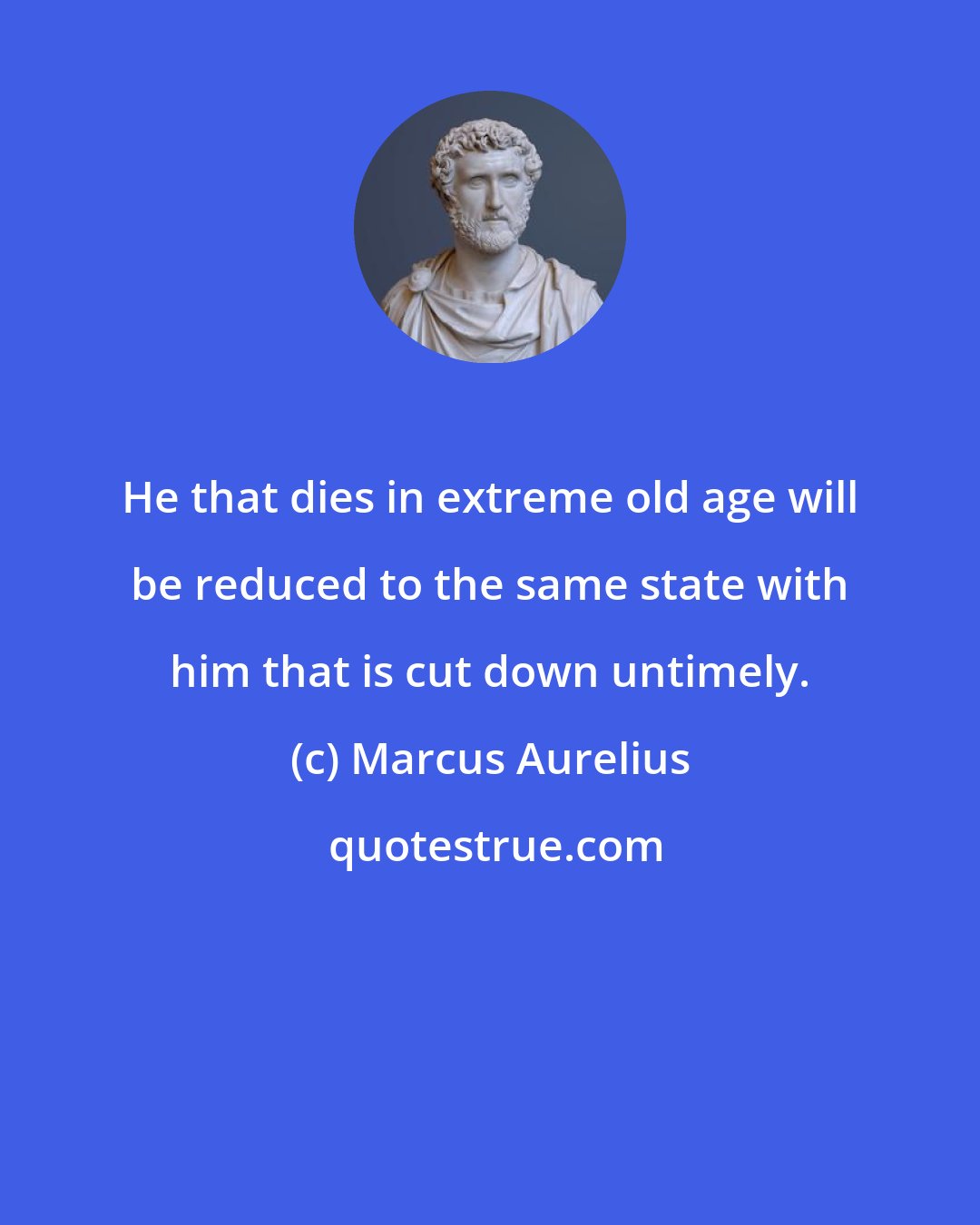 Marcus Aurelius: He that dies in extreme old age will be reduced to the same state with him that is cut down untimely.