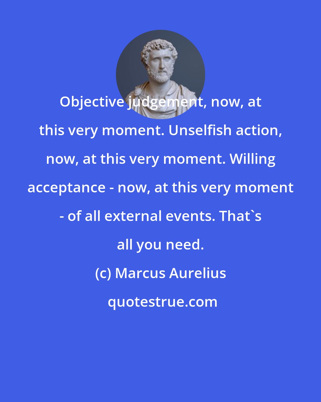 Marcus Aurelius: Objective judgement, now, at this very moment. Unselfish action, now, at this very moment. Willing acceptance - now, at this very moment - of all external events. That's all you need.