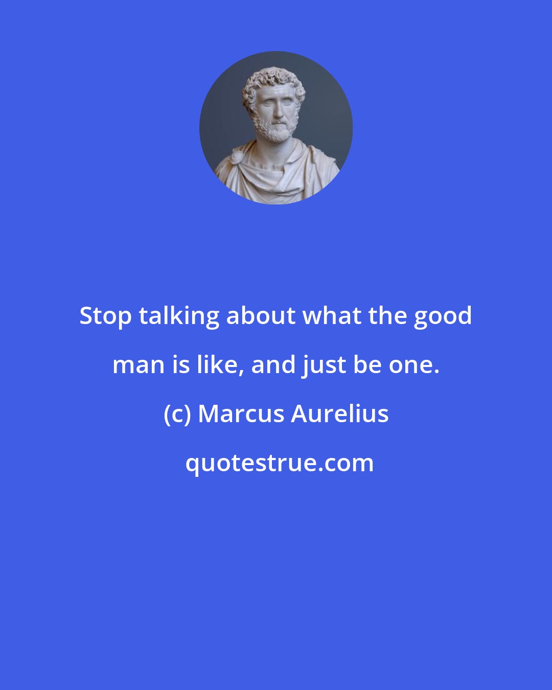 Marcus Aurelius: Stop talking about what the good man is like, and just be one.