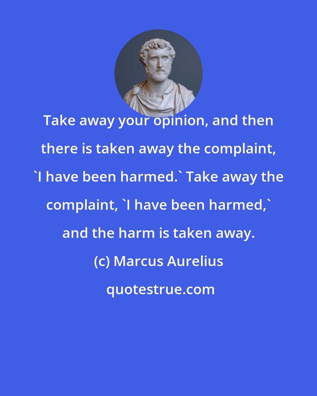 Marcus Aurelius: Take away your opinion, and then there is taken away the complaint, 'I have been harmed.' Take away the complaint, 'I have been harmed,' and the harm is taken away.