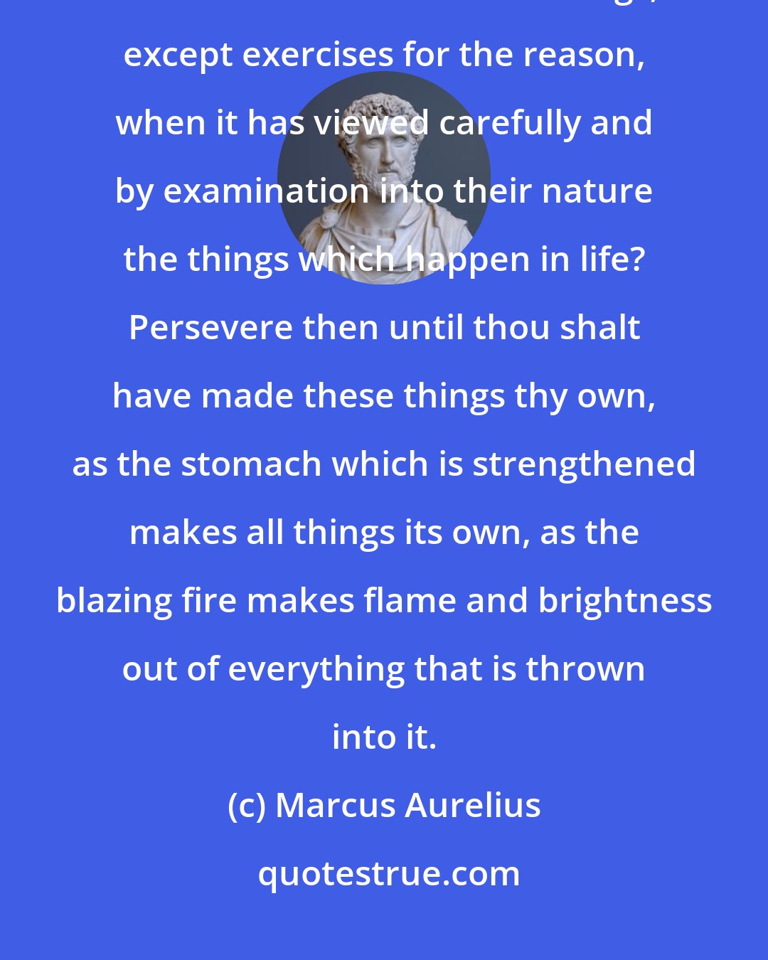 Marcus Aurelius: What matter and opportunity [for thy activity] art thou avoiding? For what else are all these things, except exercises for the reason, when it has viewed carefully and by examination into their nature the things which happen in life? Persevere then until thou shalt have made these things thy own, as the stomach which is strengthened makes all things its own, as the blazing fire makes flame and brightness out of everything that is thrown into it.