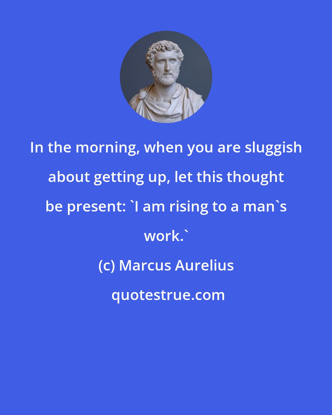 Marcus Aurelius: In the morning, when you are sluggish about getting up, let this thought be present: 'I am rising to a man's work.'