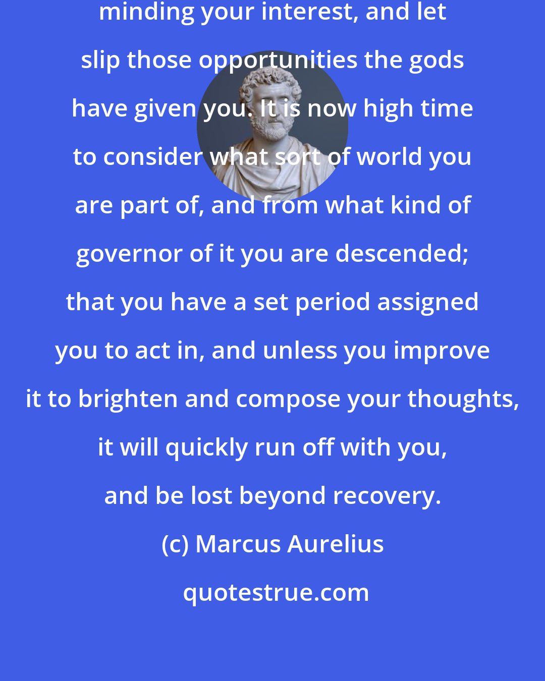 Marcus Aurelius: Remember how often you have postponed minding your interest, and let slip those opportunities the gods have given you. It is now high time to consider what sort of world you are part of, and from what kind of governor of it you are descended; that you have a set period assigned you to act in, and unless you improve it to brighten and compose your thoughts, it will quickly run off with you, and be lost beyond recovery.