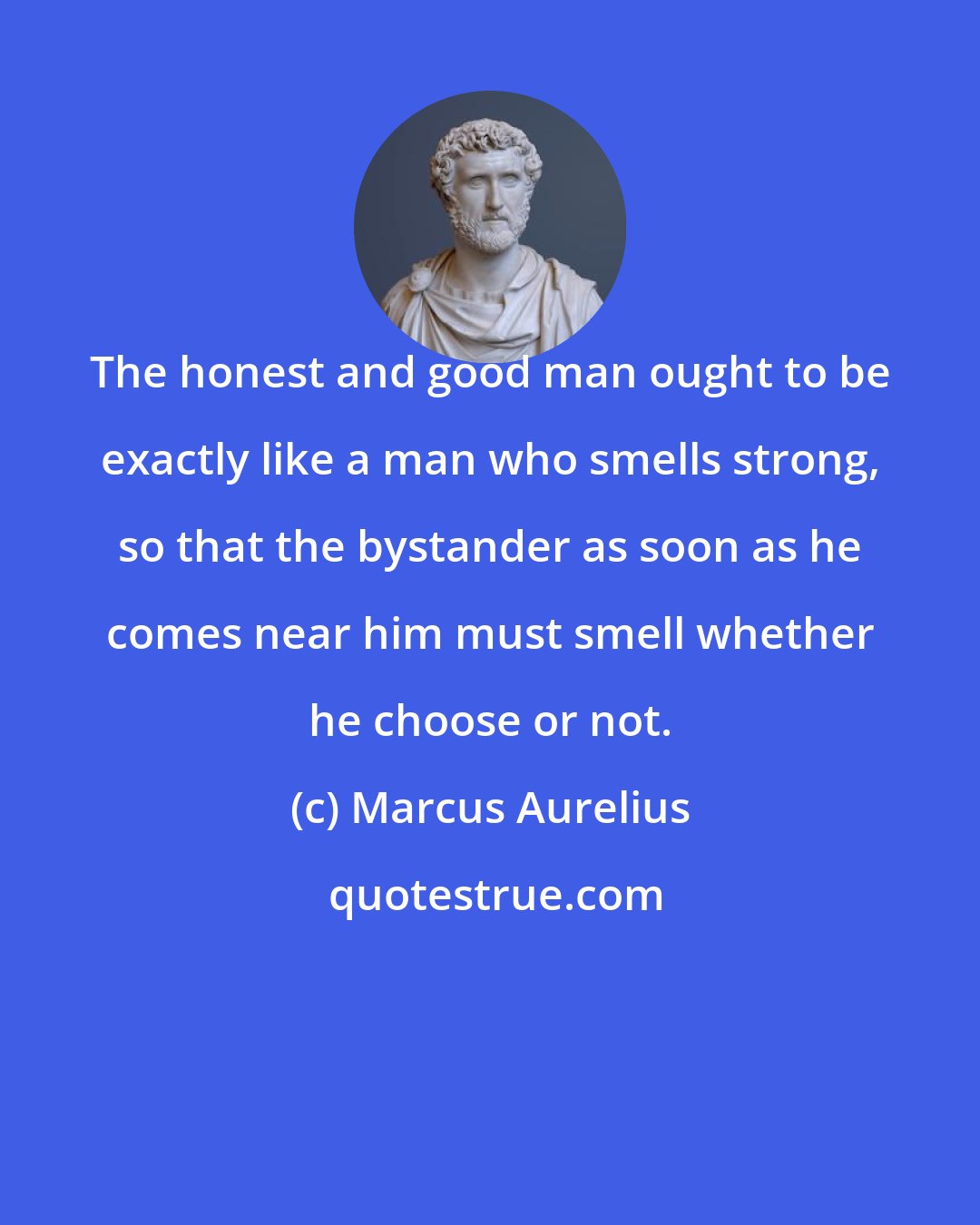 Marcus Aurelius: The honest and good man ought to be exactly like a man who smells strong, so that the bystander as soon as he comes near him must smell whether he choose or not.