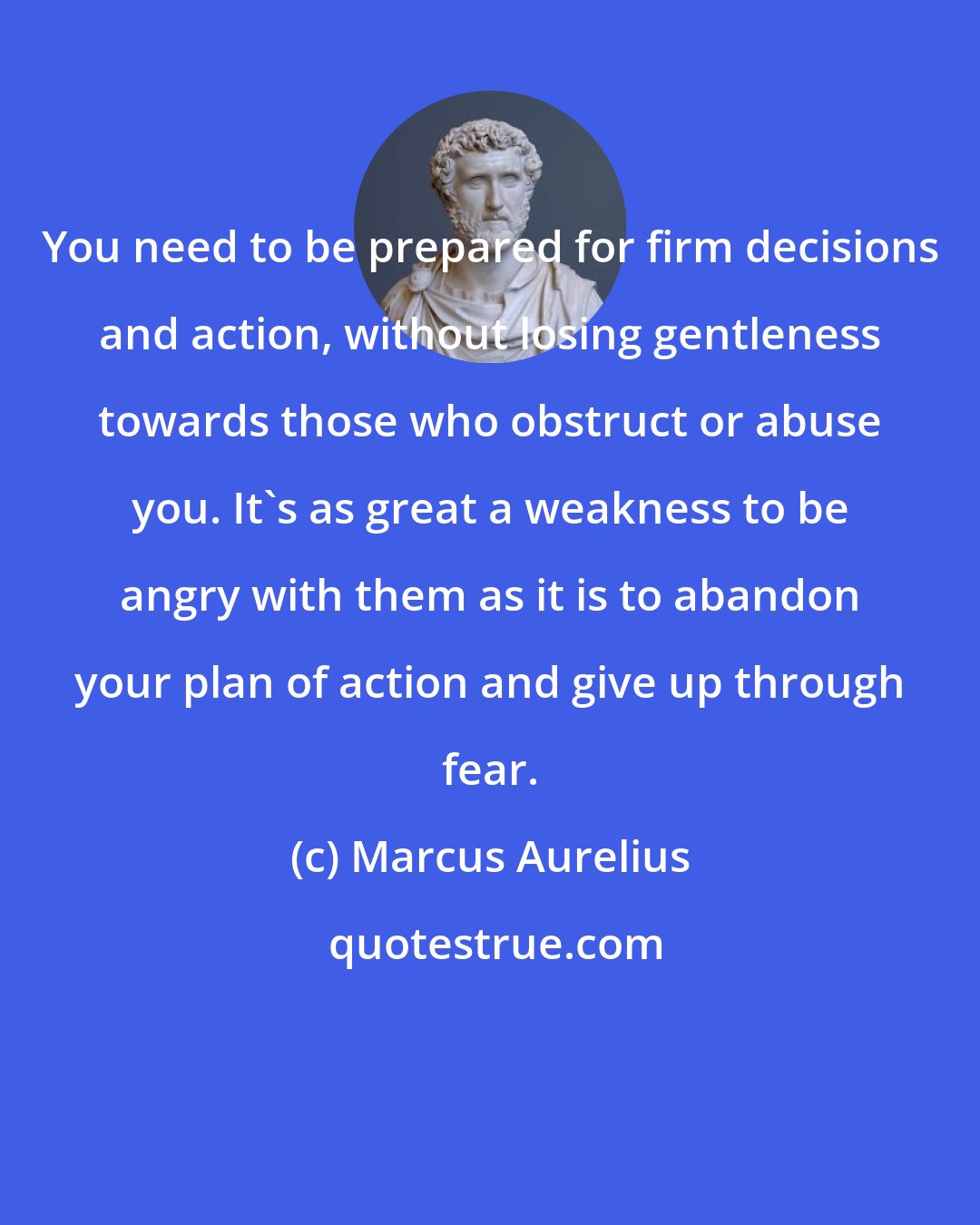 Marcus Aurelius: You need to be prepared for firm decisions and action, without losing gentleness towards those who obstruct or abuse you. It's as great a weakness to be angry with them as it is to abandon your plan of action and give up through fear.