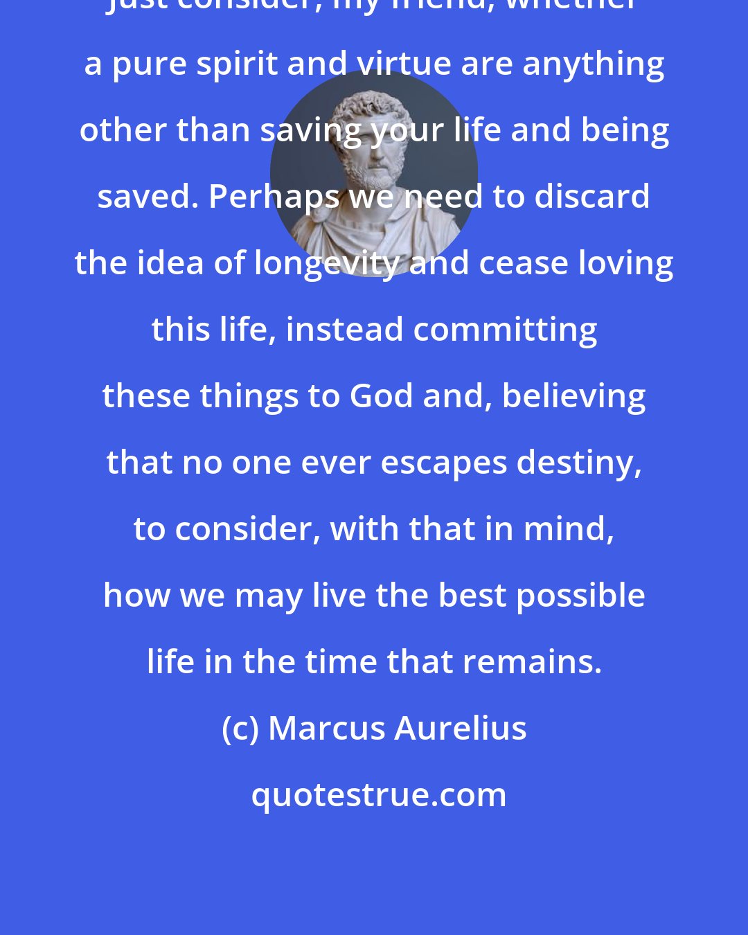 Marcus Aurelius: Just consider, my friend, whether a pure spirit and virtue are anything other than saving your life and being saved. Perhaps we need to discard the idea of longevity and cease loving this life, instead committing these things to God and, believing that no one ever escapes destiny, to consider, with that in mind, how we may live the best possible life in the time that remains.