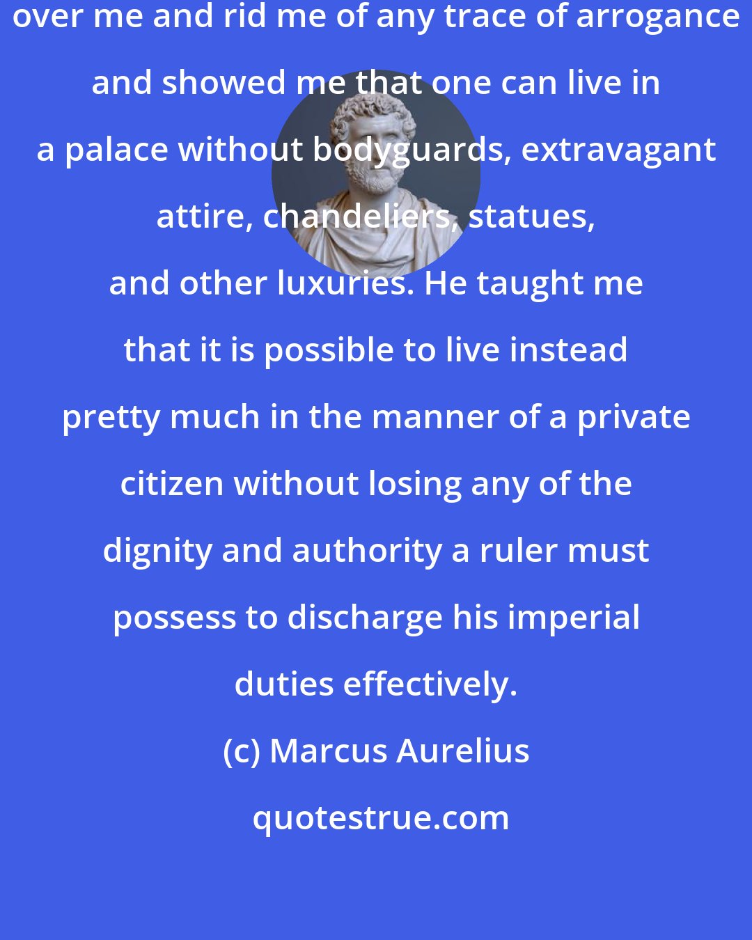 Marcus Aurelius: The gods gave me a father who ruled over me and rid me of any trace of arrogance and showed me that one can live in a palace without bodyguards, extravagant attire, chandeliers, statues, and other luxuries. He taught me that it is possible to live instead pretty much in the manner of a private citizen without losing any of the dignity and authority a ruler must possess to discharge his imperial duties effectively.
