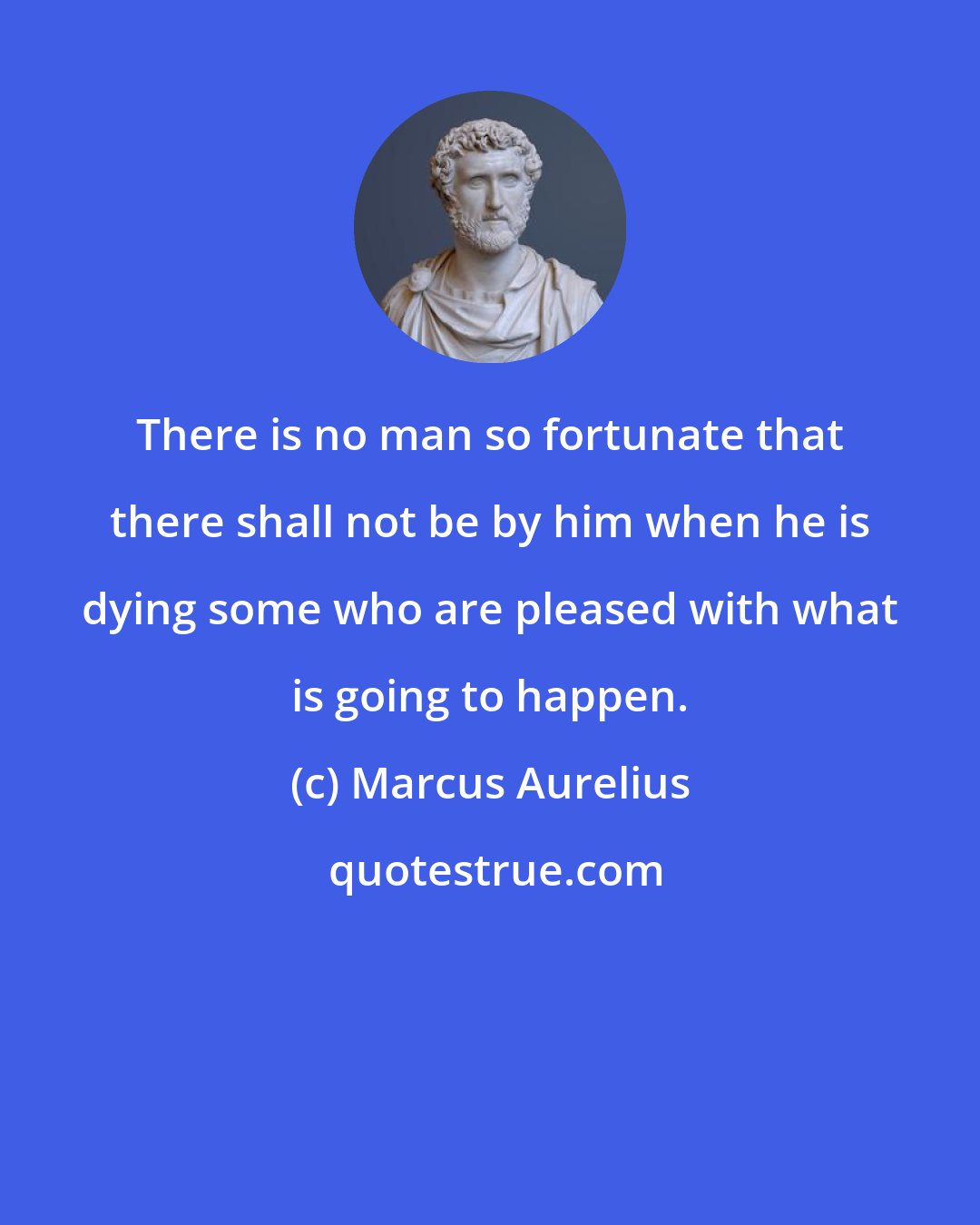 Marcus Aurelius: There is no man so fortunate that there shall not be by him when he is dying some who are pleased with what is going to happen.