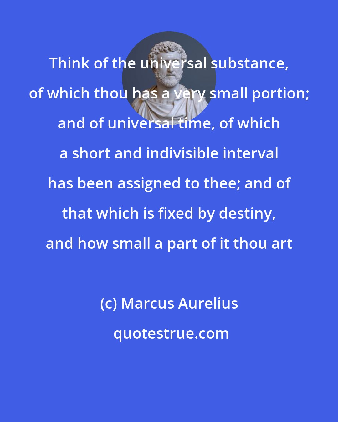 Marcus Aurelius: Think of the universal substance, of which thou has a very small portion; and of universal time, of which a short and indivisible interval has been assigned to thee; and of that which is fixed by destiny, and how small a part of it thou art