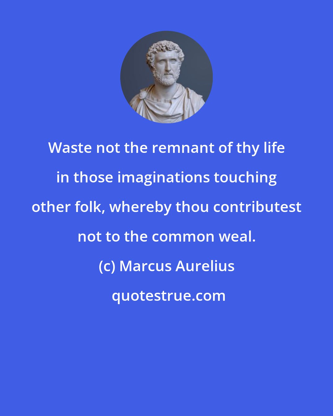 Marcus Aurelius: Waste not the remnant of thy life in those imaginations touching other folk, whereby thou contributest not to the common weal.