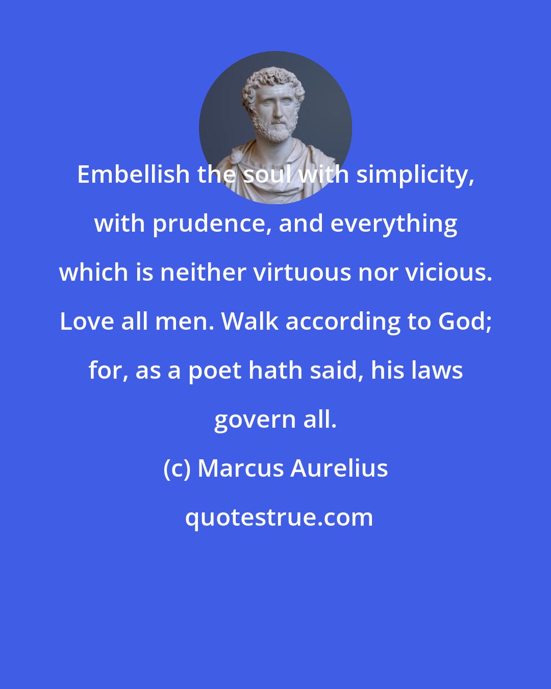 Marcus Aurelius: Embellish the soul with simplicity, with prudence, and everything which is neither virtuous nor vicious. Love all men. Walk according to God; for, as a poet hath said, his laws govern all.