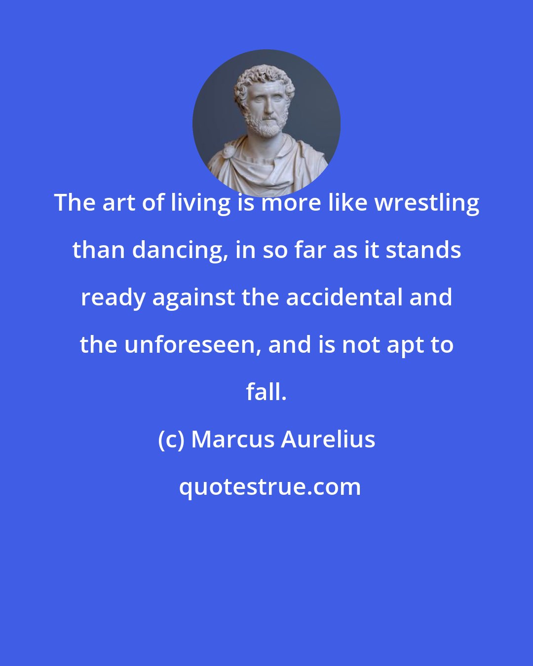 Marcus Aurelius: The art of living is more like wrestling than dancing, in so far as it stands ready against the accidental and the unforeseen, and is not apt to fall.