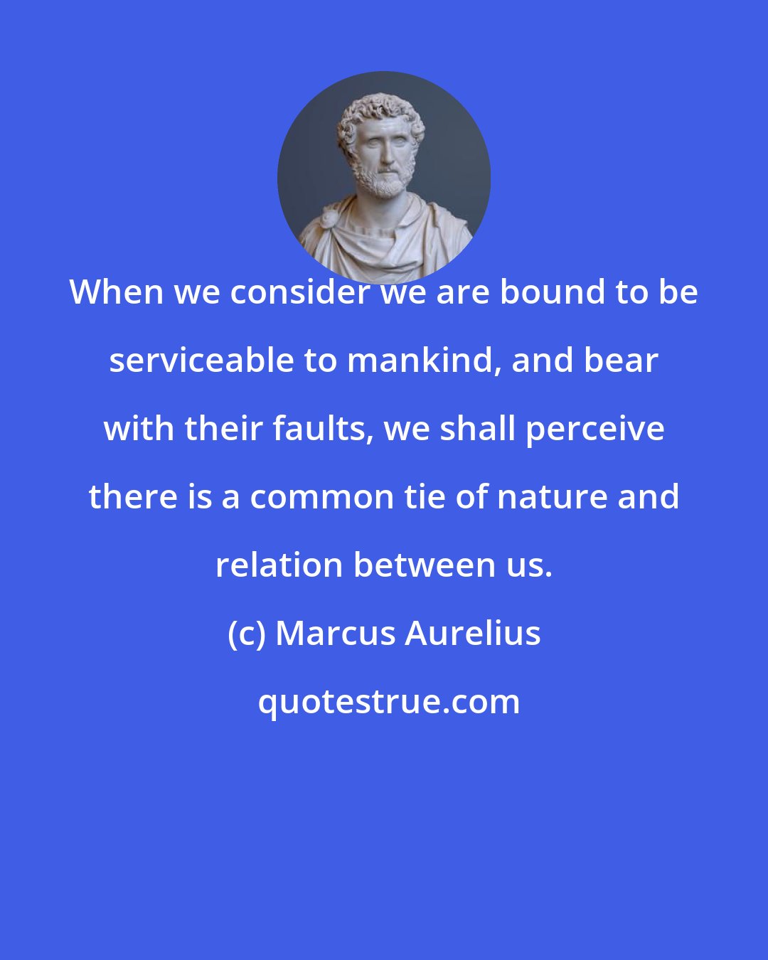 Marcus Aurelius: When we consider we are bound to be serviceable to mankind, and bear with their faults, we shall perceive there is a common tie of nature and relation between us.