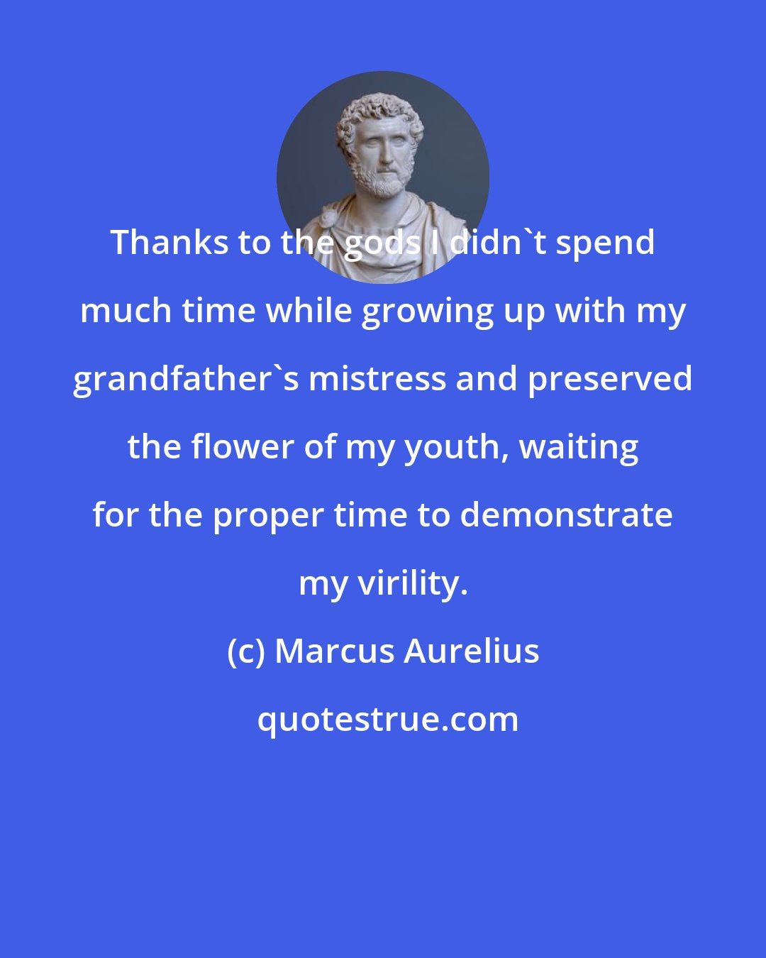 Marcus Aurelius: Thanks to the gods I didn't spend much time while growing up with my grandfather's mistress and preserved the flower of my youth, waiting for the proper time to demonstrate my virility.