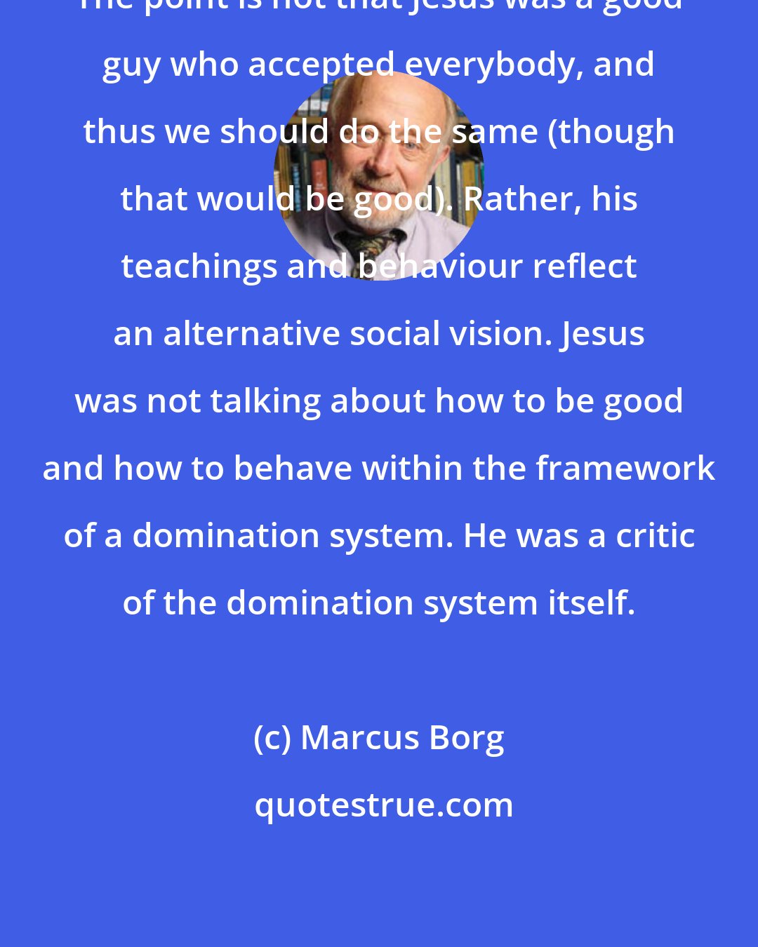 Marcus Borg: The point is not that Jesus was a good guy who accepted everybody, and thus we should do the same (though that would be good). Rather, his teachings and behaviour reflect an alternative social vision. Jesus was not talking about how to be good and how to behave within the framework of a domination system. He was a critic of the domination system itself.