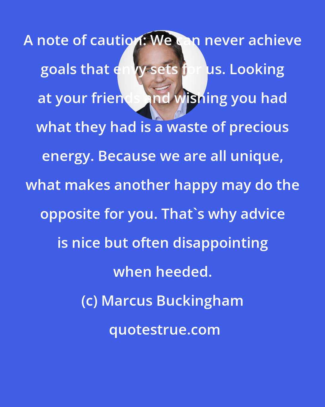 Marcus Buckingham: A note of caution: We can never achieve goals that envy sets for us. Looking at your friends and wishing you had what they had is a waste of precious energy. Because we are all unique, what makes another happy may do the opposite for you. That's why advice is nice but often disappointing when heeded.