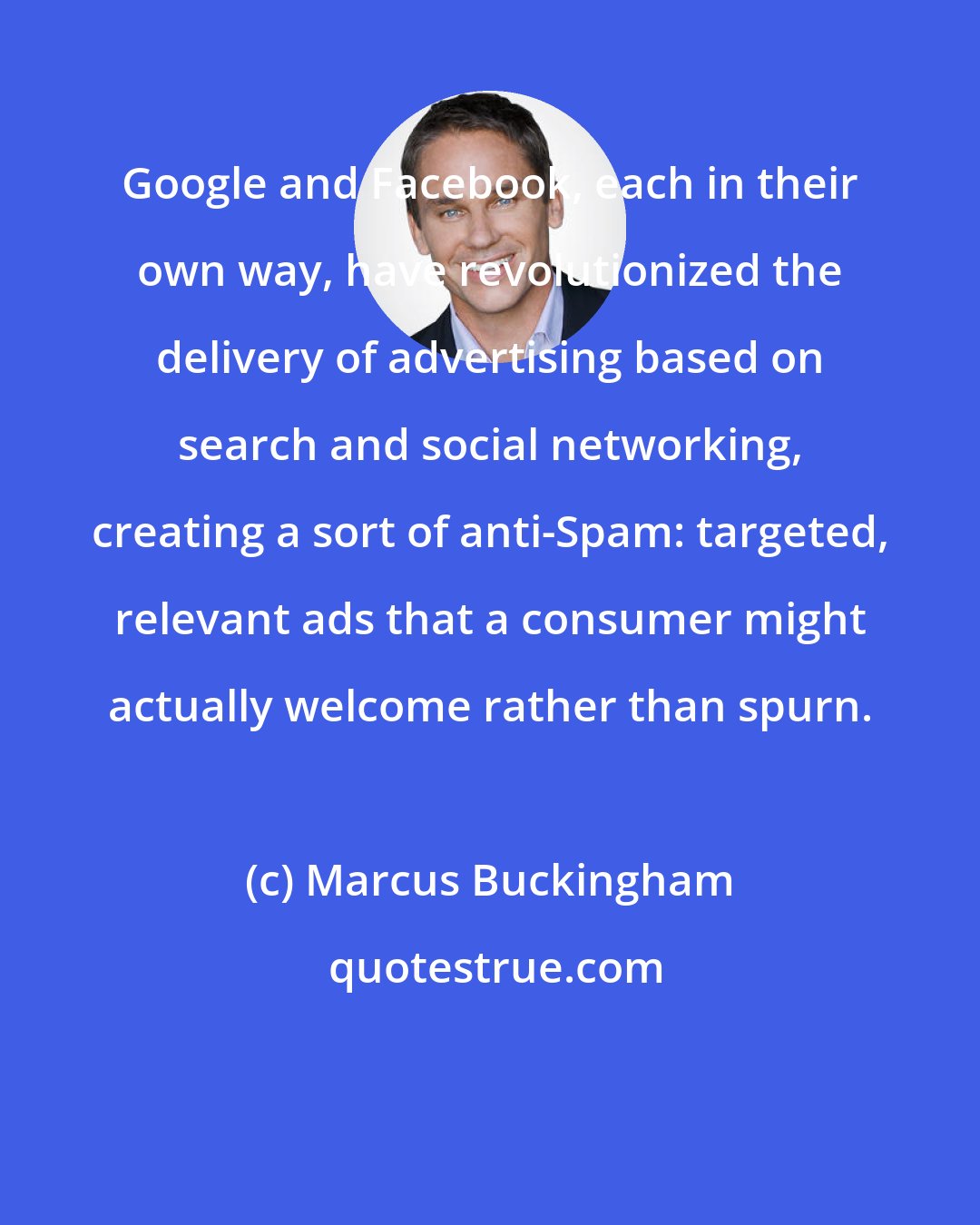 Marcus Buckingham: Google and Facebook, each in their own way, have revolutionized the delivery of advertising based on search and social networking, creating a sort of anti-Spam: targeted, relevant ads that a consumer might actually welcome rather than spurn.