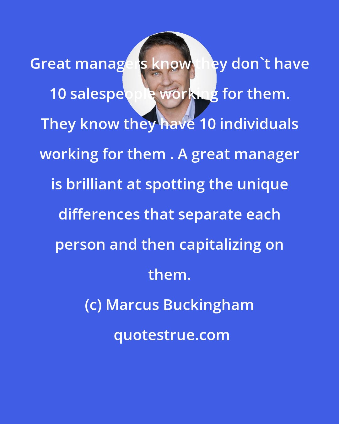 Marcus Buckingham: Great managers know they don't have 10 salespeople working for them. They know they have 10 individuals working for them . A great manager is brilliant at spotting the unique differences that separate each person and then capitalizing on them.