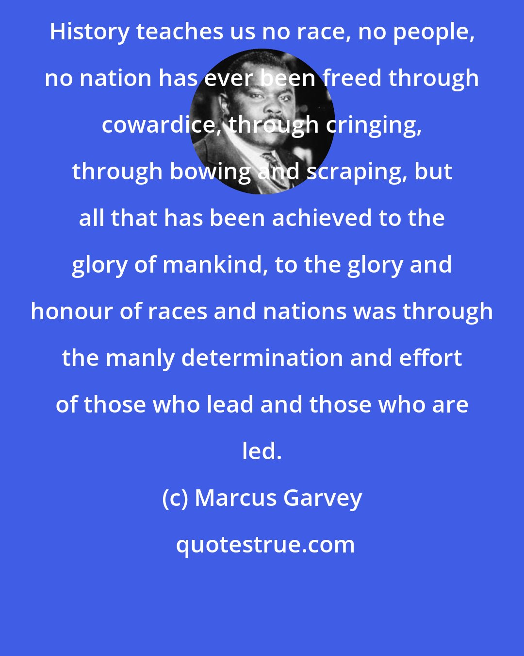 Marcus Garvey: History teaches us no race, no people, no nation has ever been freed through cowardice, through cringing, through bowing and scraping, but all that has been achieved to the glory of mankind, to the glory and honour of races and nations was through the manly determination and effort of those who lead and those who are led.