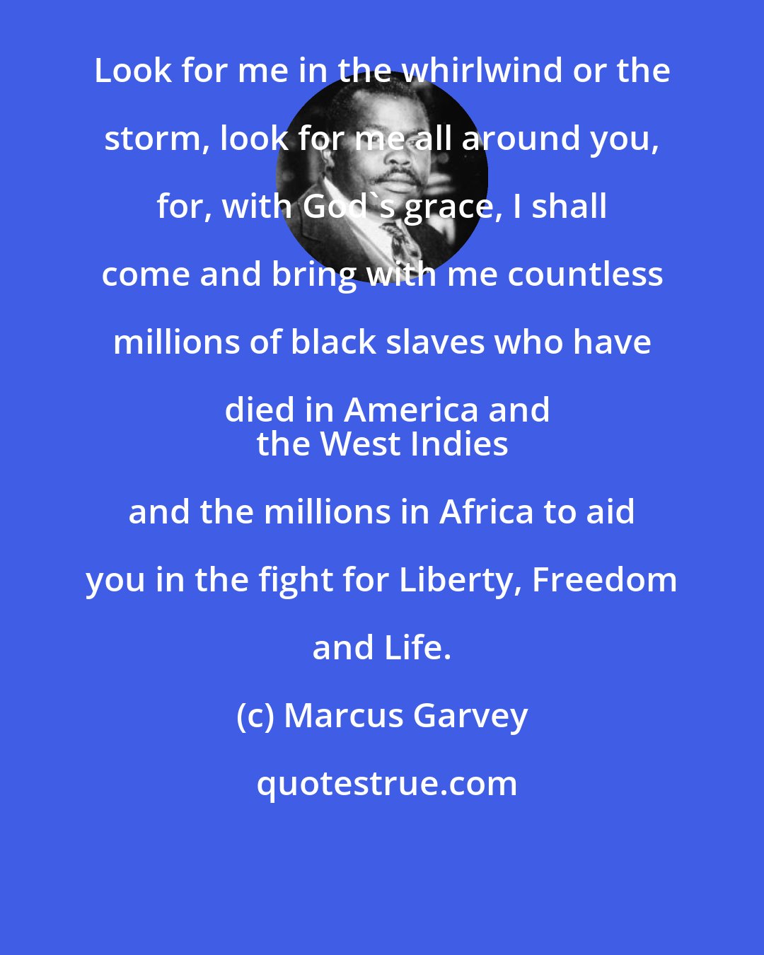 Marcus Garvey: Look for me in the whirlwind or the storm, look for me all around you, for, with God's grace, I shall come and bring with me countless millions of black slaves who have died in America and
 the West Indies and the millions in Africa to aid you in the fight for Liberty, Freedom and Life.