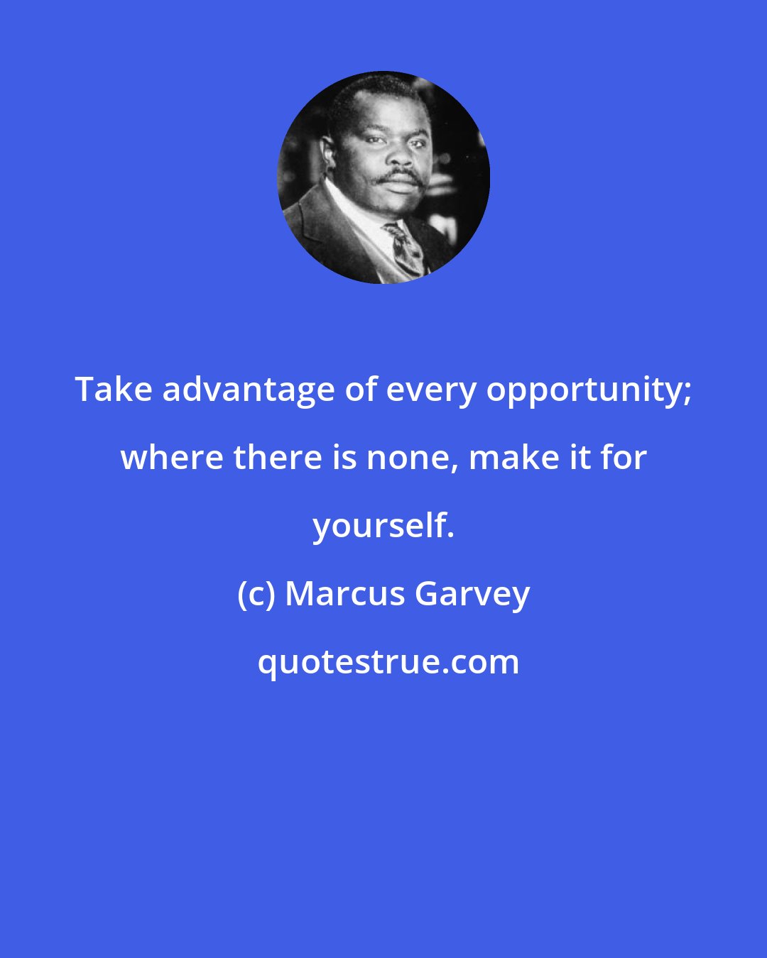 Marcus Garvey: Take advantage of every opportunity; where there is none, make it for yourself.