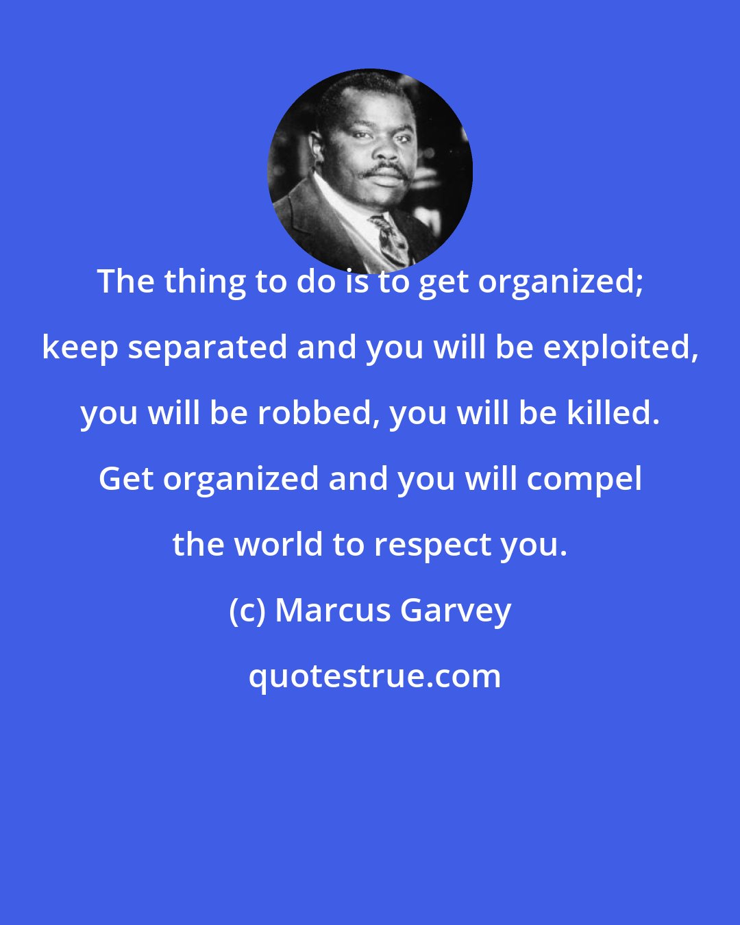 Marcus Garvey: The thing to do is to get organized; keep separated and you will be exploited, you will be robbed, you will be killed. Get organized and you will compel the world to respect you.